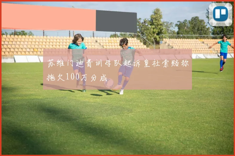 苏维门迪青训母队起诉皇社索赔称拖欠100万分成