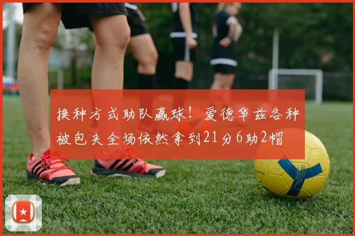 换种方式助队赢球！爱德华兹各种被包夹全场依然拿到21分6助2帽