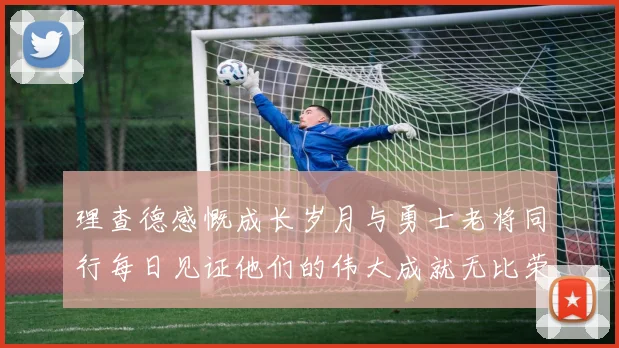 理查德感慨成长岁月与勇士老将同行每日见证他们的伟大成就无比荣幸