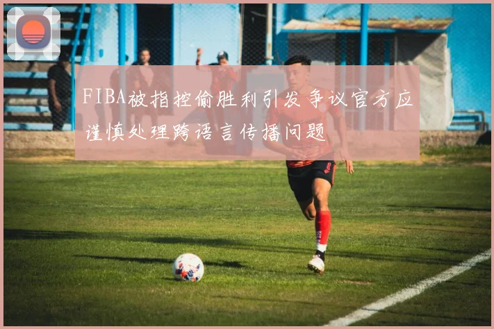FIBA被指控偷胜利引发争议官方应谨慎处理跨语言传播问题