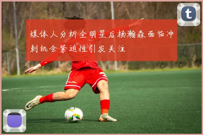 媒体人分析全明星后杨瀚森面临冲刺机会紧迫性引发关注