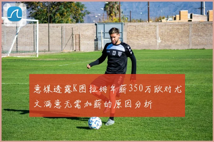 意媒透露K图拉姆年薪350万欧对尤文满意无需加薪的原因分析