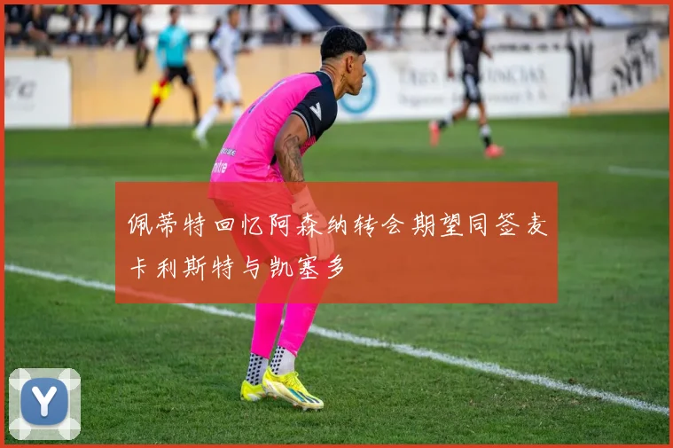 佩蒂特回忆阿森纳转会期望同签麦卡利斯特与凯塞多