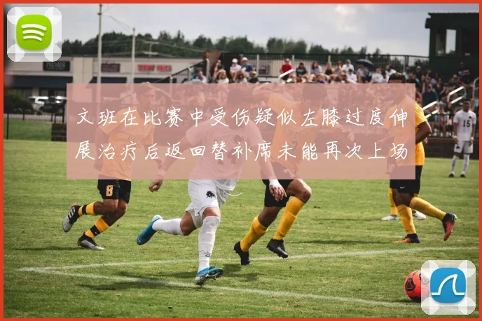 文班在比赛中受伤疑似左膝过度伸展治疗后返回替补席未能再次上场