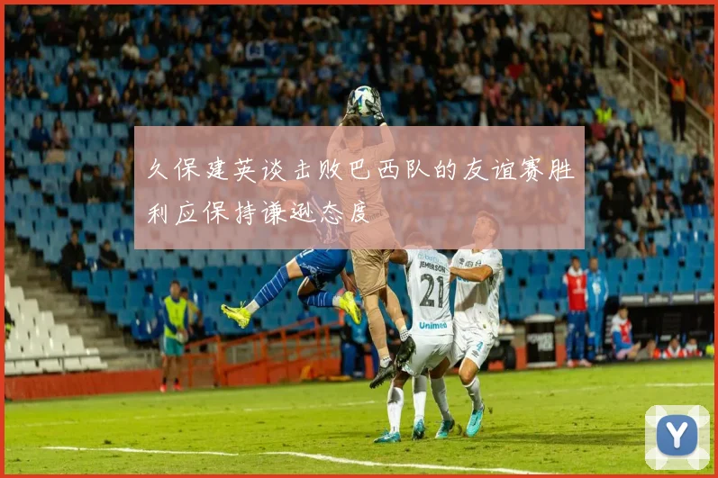 久保建英谈击败巴西队的友谊赛胜利应保持谦逊态度