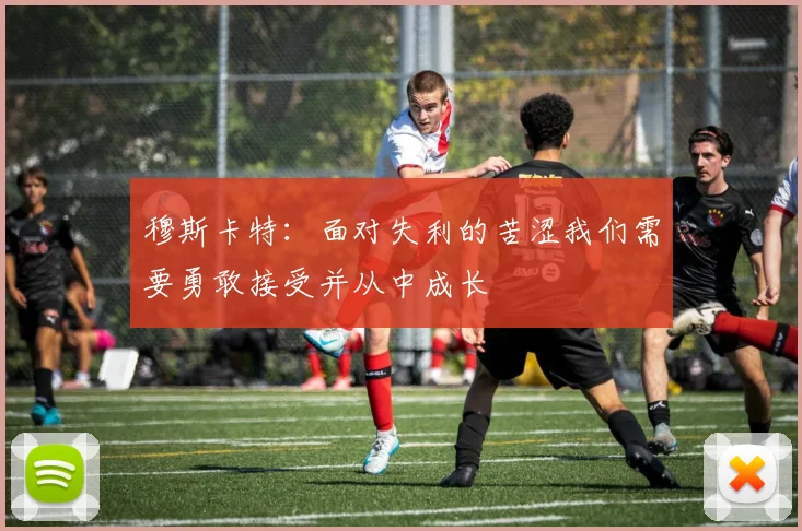 穆斯卡特：面对失利的苦涩我们需要勇敢接受并从中成长