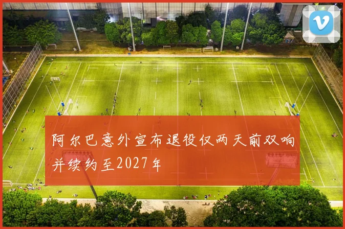 阿尔巴意外宣布退役仅两天前双响并续约至2027年