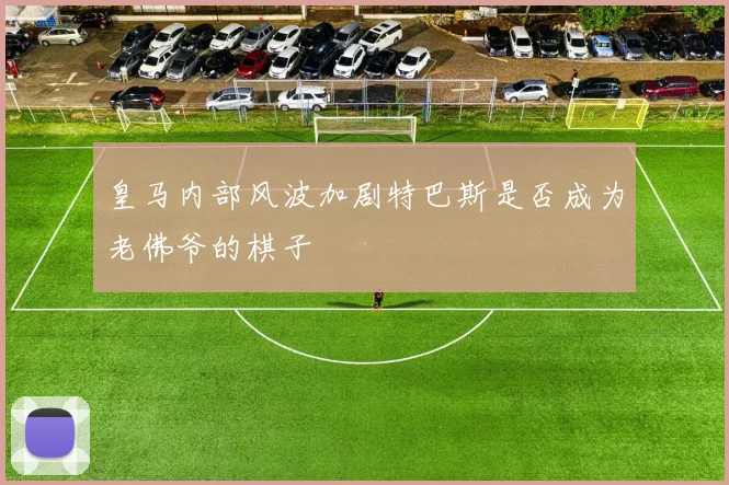 皇马内部风波加剧特巴斯是否成为老佛爷的棋子