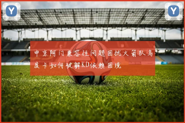 申京阿门兼容性问题困扰火箭队乌度卡如何破解KD依赖困境