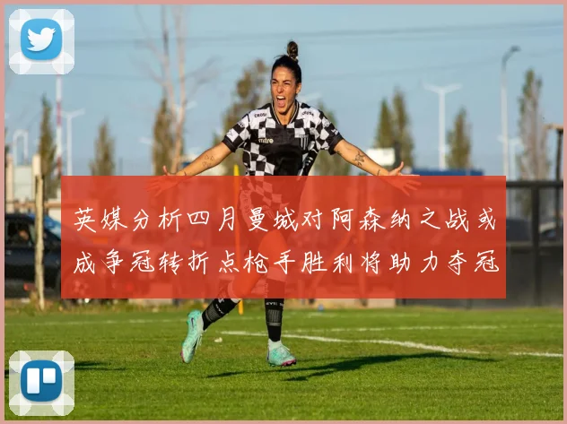 英媒分析四月曼城对阿森纳之战或成争冠转折点枪手胜利将助力夺冠希望