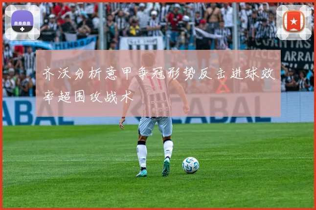 齐沃分析意甲争冠形势反击进球效率超围攻战术