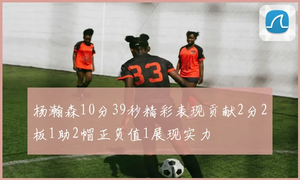 杨瀚森10分39秒精彩表现贡献2分2板1助2帽正负值1展现实力