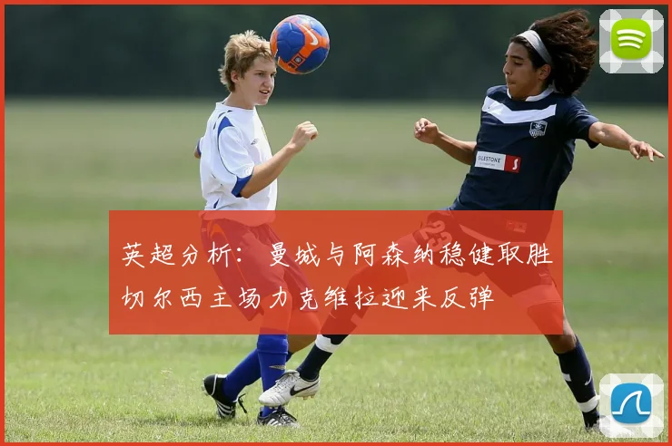 英超分析：曼城与阿森纳稳健取胜切尔西主场力克维拉迎来反弹