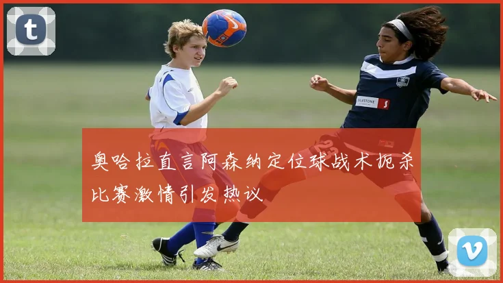 奥哈拉直言阿森纳定位球战术扼杀比赛激情引发热议