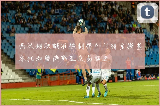 西汉姆联瞄准热刺替补门将金斯基本托加盟热那亚交易临近