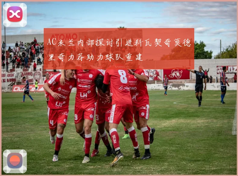 AC米兰内部探讨引进科瓦契奇莫德里奇力荐助力球队重建