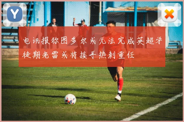 电讯报称图多尔或无法完成英超学徒期老雷或将接手热刺重任