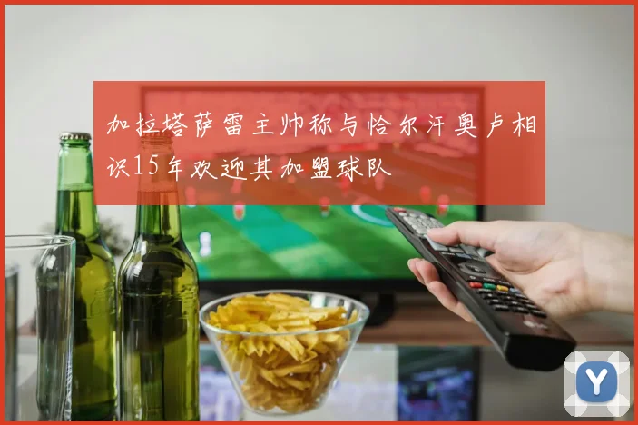 加拉塔萨雷主帅称与恰尔汗奥卢相识15年欢迎其加盟球队