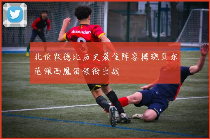 北伦敦德比历史最佳阵容揭晓贝尔范佩西魔笛领衔出战