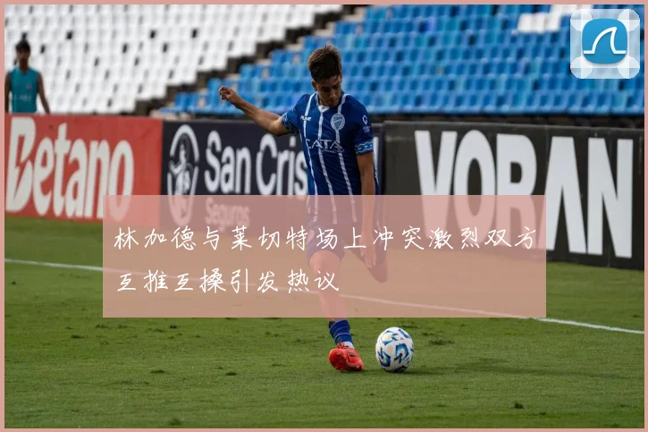 林加德与莱切特场上冲突激烈双方互推互搡引发热议