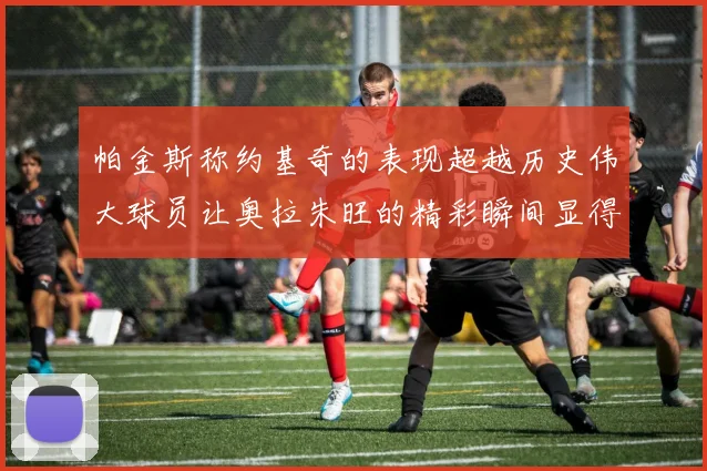 帕金斯称约基奇的表现超越历史伟大球员让奥拉朱旺的精彩瞬间显得平凡