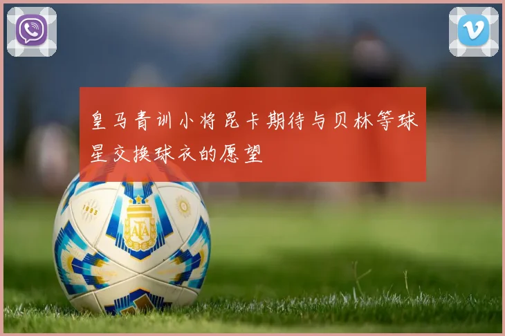 皇马青训小将昆卡期待与贝林等球星交换球衣的愿望