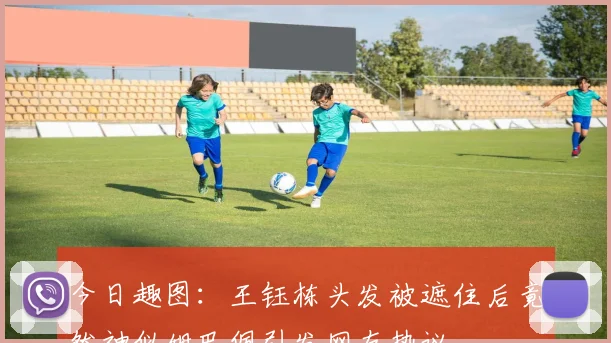 今日趣图：王钰栋头发被遮住后竟然神似姆巴佩引发网友热议