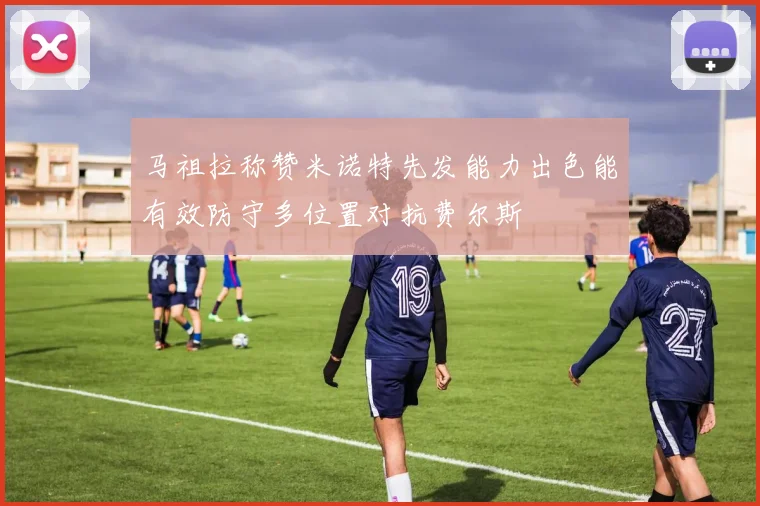 马祖拉称赞米诺特先发能力出色能有效防守多位置对抗费尔斯