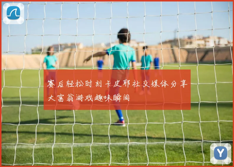 赛后轻松时刻卡皮耶社交媒体分享大富翁游戏趣味瞬间