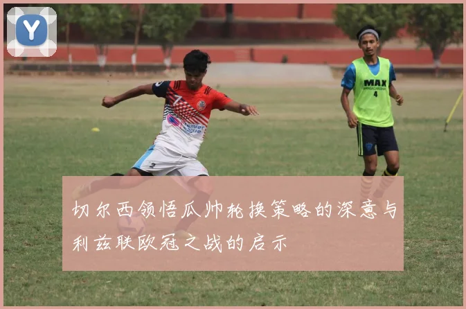 切尔西领悟瓜帅轮换策略的深意与利兹联欧冠之战的启示