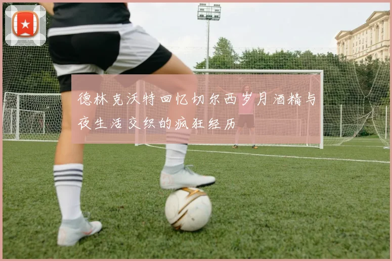 德林克沃特回忆切尔西岁月酒精与夜生活交织的疯狂经历