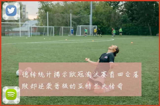 德转统计揭示欧冠淘汰赛首回合落败却逆袭晋级的亚特兰大传奇