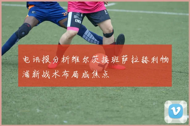 电讯报分析维尔茨接班萨拉赫利物浦新战术布局成焦点