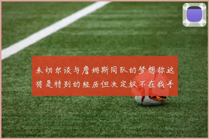 米切尔谈与詹姆斯同队的梦想称这将是特别的经历但决定权不在我手中