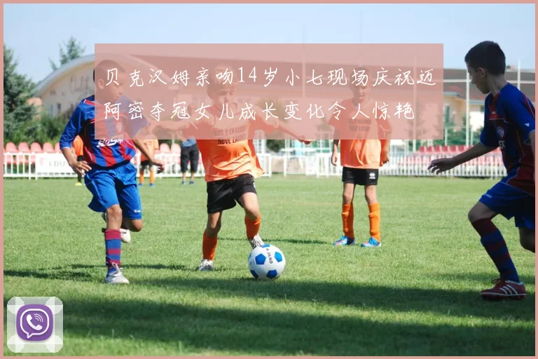 贝克汉姆亲吻14岁小七现场庆祝迈阿密夺冠女儿成长变化令人惊艳