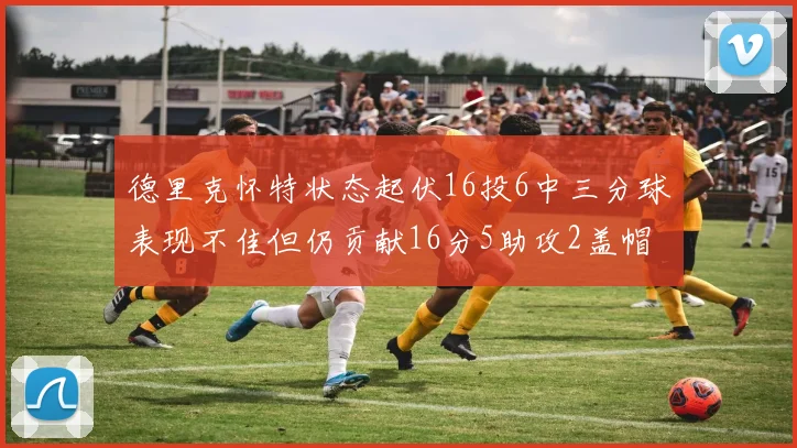 德里克怀特状态起伏16投6中三分球表现不佳但仍贡献16分5助攻2盖帽