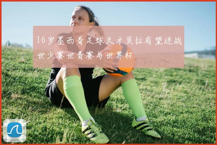 16岁墨西哥足球天才莫拉有望连战世少赛世青赛与世界杯