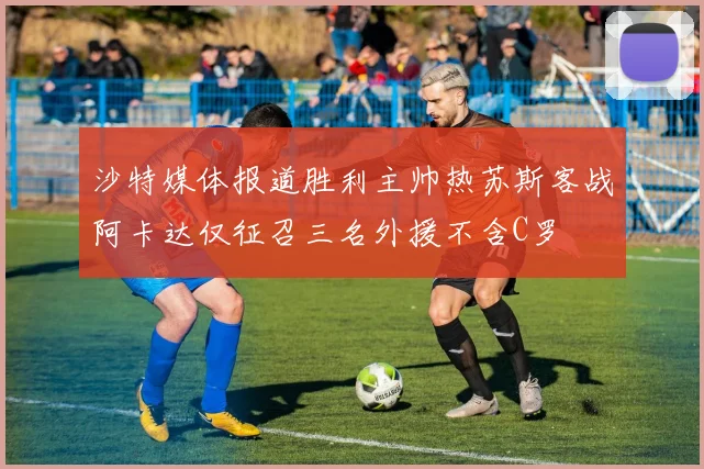 沙特媒体报道胜利主帅热苏斯客战阿卡达仅征召三名外援不含C罗