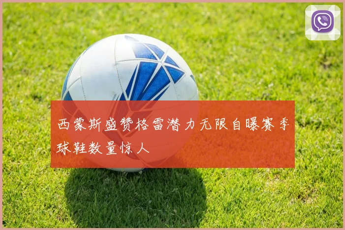 西蒙斯盛赞格雷潜力无限自曝赛季球鞋数量惊人
